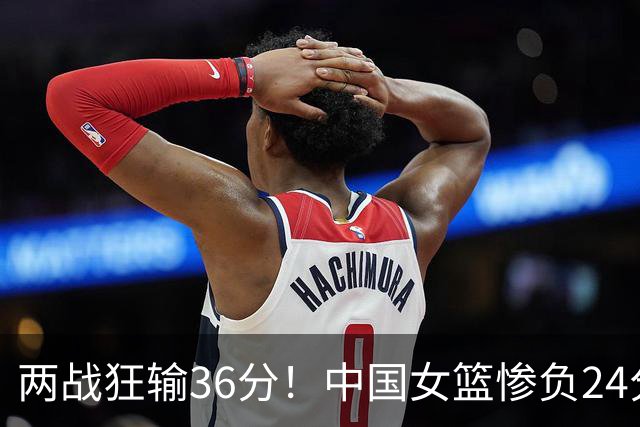 两战狂输36分！中国女篮惨负24分遭意大利双杀 张子宇空砍19分